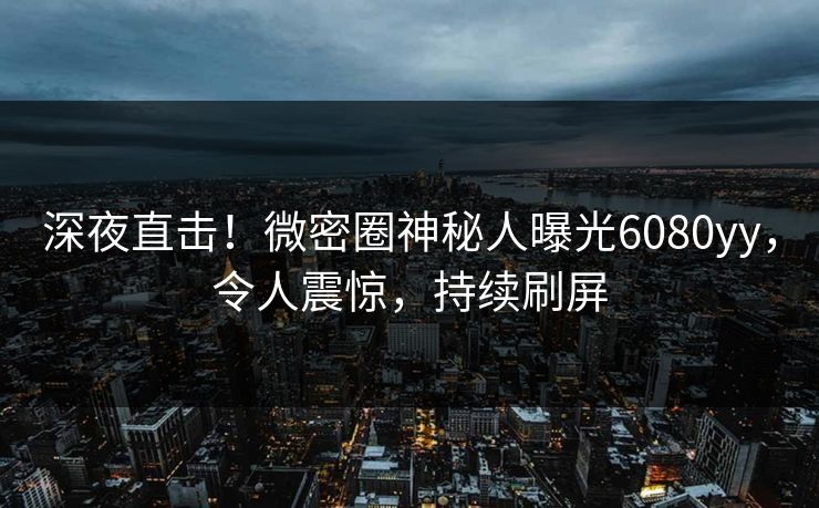 深夜直击！微密圈神秘人曝光6080yy，令人震惊，持续刷屏