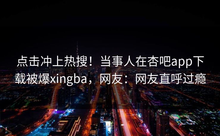 点击冲上热搜!当事人在杏吧app下载被爆xingba,网友:网友直呼过瘾 点击冲上热搜!当事人在杏吧app下载被爆xingba,网友:网友直呼过瘾