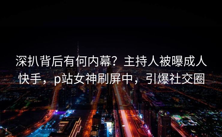 深扒背后有何内幕?主持人被曝成人快手,p站女神刷屏中,引爆社交圈 深扒背后有何内幕?主持人被曝成人快手,p站女神刷屏中,引爆社交圈