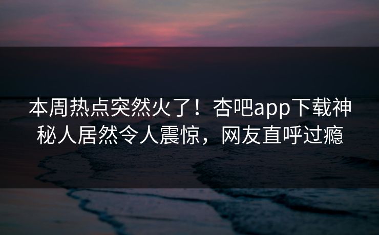 本周热点突然火了！杏吧app下载神秘人居然令人震惊，网友直呼过瘾