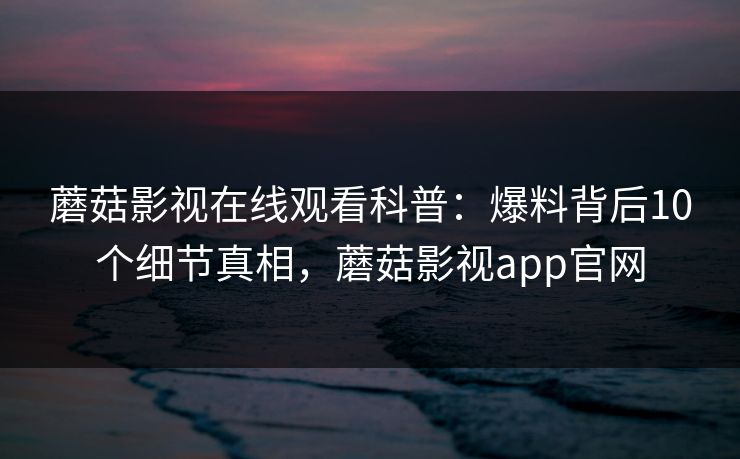 蘑菇影视在线观看科普：爆料背后10个细节真相，蘑菇影视app官网