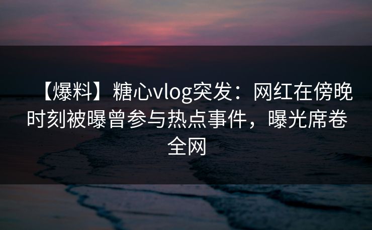 【爆料】糖心vlog突发:网红在傍晚时刻被曝曾参与热点事件,曝光席卷全网 【爆料】糖心vlog突发:网红在傍晚时刻被曝曾参与热点事件,曝光席卷全网