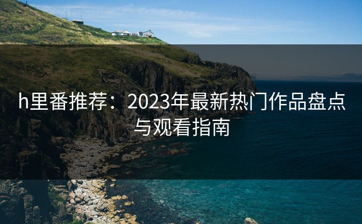 h里番推荐:2023年最新热门作品盘点与观看指南 h里番推荐:2023年最新热门作品盘点与观看指南