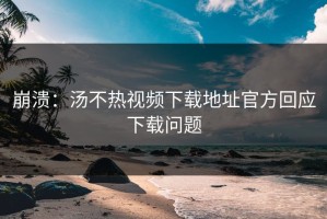 崩溃：汤不热视频下载地址官方回应下载问题
