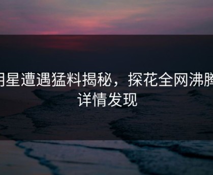明星遭遇猛料揭秘，探花全网沸腾，详情发现