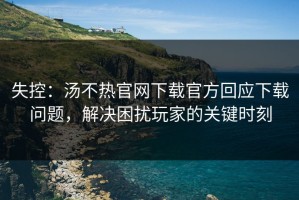 失控：汤不热官网下载官方回应下载问题，解决困扰玩家的关键时刻