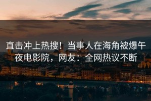 直击冲上热搜！当事人在海角被爆午夜电影院，网友：全网热议不断