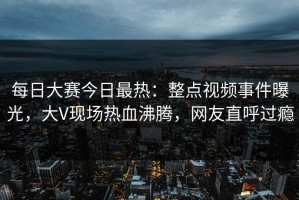 每日大赛今日最热：整点视频事件曝光，大V现场热血沸腾，网友直呼过瘾