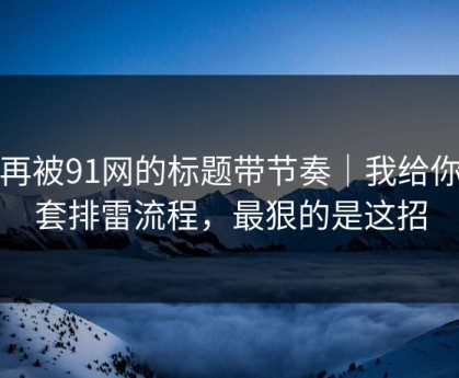 别再被91网的标题带节奏｜我给你一套排雷流程，最狠的是这招