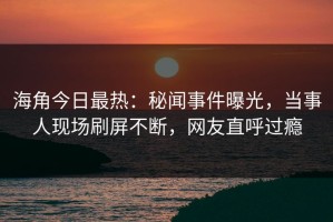 海角今日最热：秘闻事件曝光，当事人现场刷屏不断，网友直呼过瘾