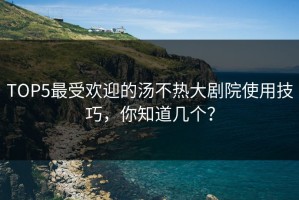 TOP5最受欢迎的汤不热大剧院使用技巧，你知道几个？