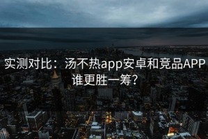 实测对比：汤不热app安卓和竞品APP谁更胜一筹？