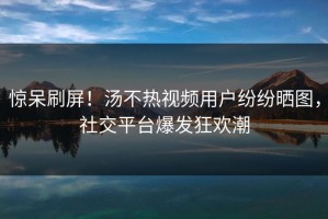 惊呆刷屏！汤不热视频用户纷纷晒图，社交平台爆发狂欢潮
