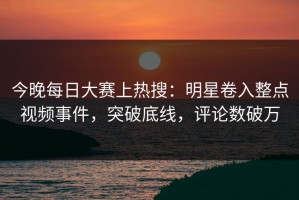 今晚每日大赛上热搜：明星卷入整点视频事件，突破底线，评论数破万