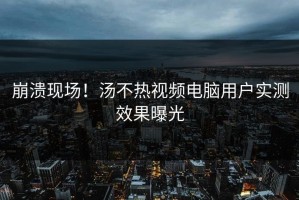 崩溃现场！汤不热视频电脑用户实测效果曝光