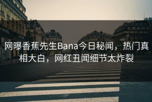 网曝香蕉先生Bana今日秘闻，热门真相大白，网红丑闻细节太炸裂