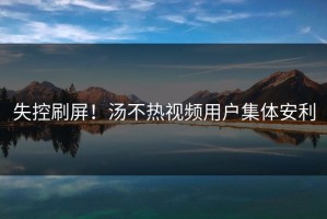 失控刷屏！汤不热视频用户集体安利