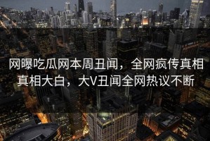 网曝吃瓜网本周丑闻，全网疯传真相真相大白，大V丑闻全网热议不断