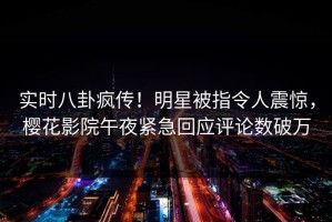 实时八卦疯传！明星被指令人震惊，樱花影院午夜紧急回应评论数破万