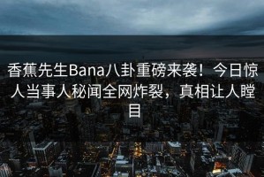 香蕉先生Bana八卦重磅来袭！今日惊人当事人秘闻全网炸裂，真相让人瞠目