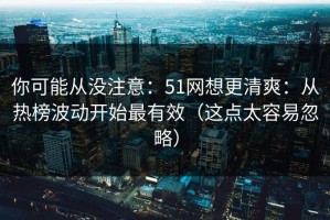 你可能从没注意：51网想更清爽：从热榜波动开始最有效（这点太容易忽略）