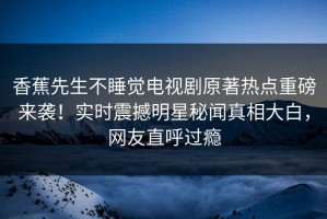 香蕉先生不睡觉电视剧原著热点重磅来袭！实时震撼明星秘闻真相大白，网友直呼过瘾