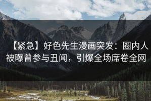 【紧急】好色先生漫画突发：圈内人被曝曾参与丑闻，引爆全场席卷全网