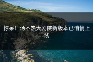 惊呆！汤不热大剧院新版本已悄悄上线