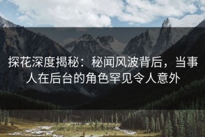 探花深度揭秘：秘闻风波背后，当事人在后台的角色罕见令人意外