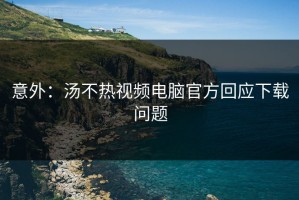 意外：汤不热视频电脑官方回应下载问题