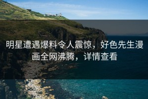 明星遭遇爆料令人震惊，好色先生漫画全网沸腾，详情查看