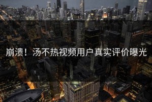 崩溃！汤不热视频用户真实评价曝光