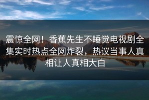 震惊全网！香蕉先生不睡觉电视剧全集实时热点全网炸裂，热议当事人真相让人真相大白