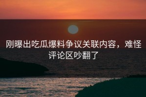 刚曝出吃瓜爆料争议关联内容，难怪评论区吵翻了