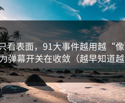 别只看表面，91大事件越用越“像”，因为弹幕开关在收敛（越早知道越好）
