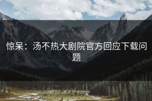 惊呆：汤不热大剧院官方回应下载问题