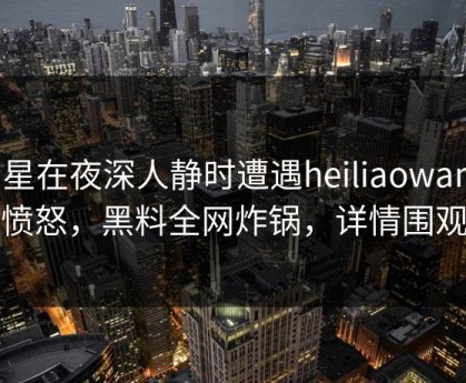 明星在夜深人静时遭遇heiliaowang 愤怒，黑料全网炸锅，详情围观