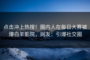 点击冲上热搜！圈内人在每日大赛被爆白羊影院，网友：引爆社交圈