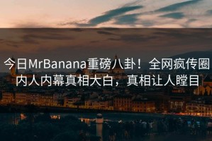 今日MrBanana重磅八卦！全网疯传圈内人内幕真相大白，真相让人瞠目