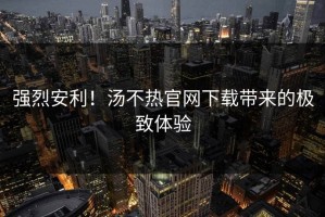 强烈安利！汤不热官网下载带来的极致体验