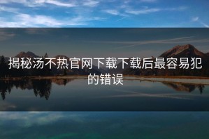 揭秘汤不热官网下载下载后最容易犯的错误