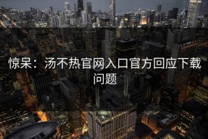 惊呆：汤不热官网入口官方回应下载问题