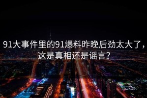 91大事件里的91爆料昨晚后劲太大了，这是真相还是谣言？