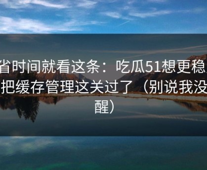 想省时间就看这条：吃瓜51想更稳定：先把缓存管理这关过了（别说我没提醒）