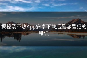 揭秘汤不热App安卓下载后最容易犯的错误