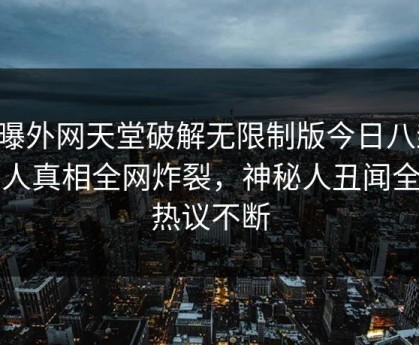 网曝外网天堂破解无限制版今日八卦，惊人真相全网炸裂，神秘人丑闻全网热议不断