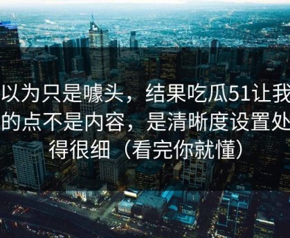 我以为只是噱头，结果吃瓜51让我服气的点不是内容，是清晰度设置处理得很细（看完你就懂）