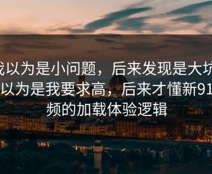 我以为是小问题，后来发现是大坑：我以为是我要求高，后来才懂新91视频的加载体验逻辑
