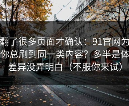 我翻了很多页面才确认：91官网为什么你总刷到同一类内容？多半是体验差异没弄明白（不服你来试）