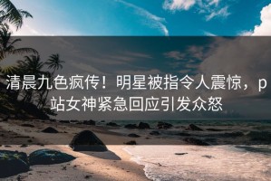 清晨九色疯传！明星被指令人震惊，p站女神紧急回应引发众怒